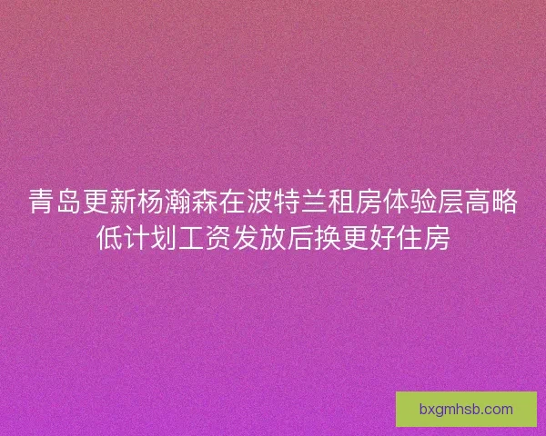 青岛更新杨瀚森在波特兰租房体验层高略低计划工资发放后换更好住房