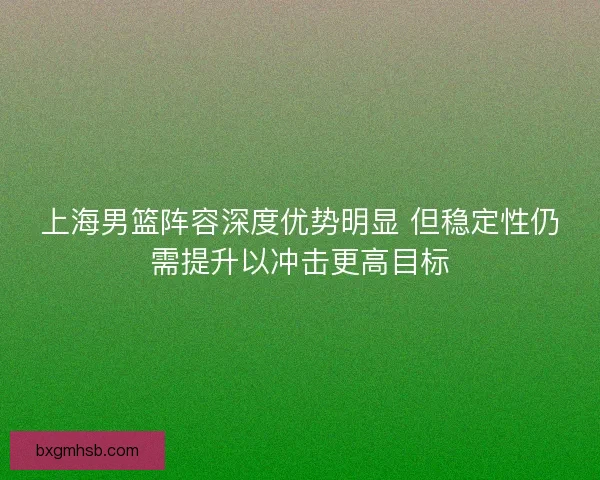 上海男篮阵容深度优势明显 但稳定性仍需提升以冲击更高目标